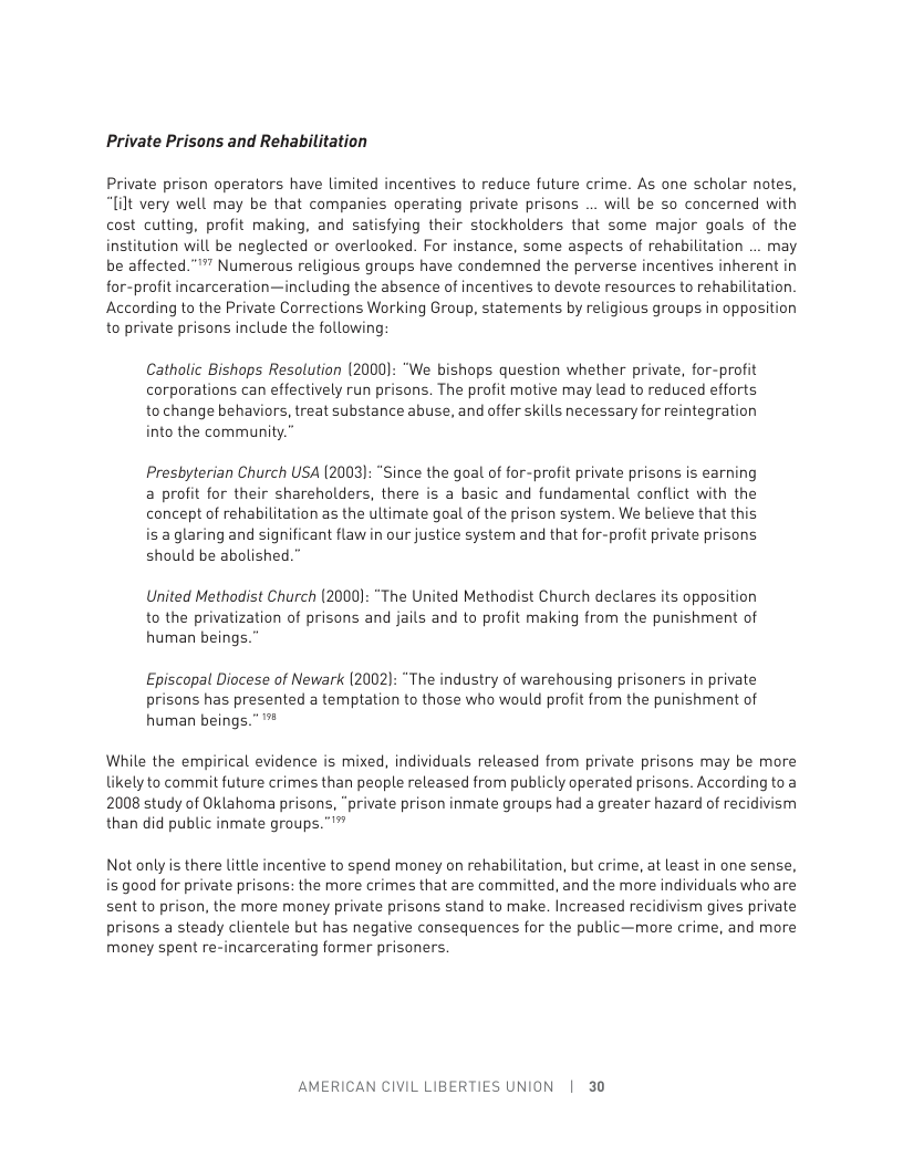 Private Prisons and Rehabilitation Private prison operators have limited incentives to reduce future crime. As one scholar notes, “[ilt very well may be that companies operating private prisons ... will be so concerned with cost cutting, profit making, and satisfying their stockholders that some major goals of the institution will be neglected or overlooked. For instance, some aspects of rehabilitation ... may be affected.””” Numerous religious groups have condemned the perverse incentives inherent in for-profit incarceration—including the absence of incentives to devote resources to rehabilitation. According to the Private Corrections Working Group, statements by religious groups in opposition to private prisons include the following Catholic Bishops Resolution (2000): "We bishops question whether private, for-profit corporations can effectively run prisons. The profit motive may lead to reduced efforts to change behaviors, treat substance abuse, and offer skills necessary for reintegration into the community.” Presbyterian Church USA (2003): “Since the goal of for-profit private prisons is earning a profit for their shareholders, there is a basic and fundamental conflict with the concept of rehabilitation as the ultimate goal of the prison system. We believe that this is a glaring and significant flaw in our justice system and that for-profit private prisons should be abolished. United Methodist Church (2000): “The United Methadist Church declares its opposition to the privatization of prisons and jails and to profit making from the punishment of human beings.” Episcopal Diocese of Newark (2002): “The industry of warehousing prisoners in private prisons has presented a temptation to those who would profit from the punishment of human beings.” While the empirical evidence is mixed, individuals released from private prisons may be more likely to commit future crimes than people released from publicly operated prisons. According to a 2008 study of Oklahoma prisons, “private prison inmate groups had a greater hazard of recidivism than did public inmate groups.”’™ Not only is there little incentive to spend money on rehabilitation, but crime, at least in one sense, i good for private prisons: the mare crimes that are committed, and the more individuals who are sent to prison, the more money private prisons stand to make. Increased recidivism gives private prisons a steady clientele but has negative consequences for the public—more crime, and more money spent re-incarcerating former prisoners. AMERICAN CIVIL LIBERTIES UNION | 30